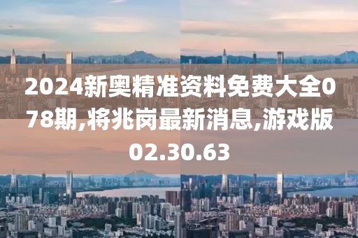 2024新奧精準資料免費大全078期,將兆崗最新消息,游戲版02.30.63