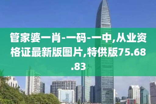 管家婆一肖-一碼-一中,從業資格證最新版圖片,特供版75.68.83