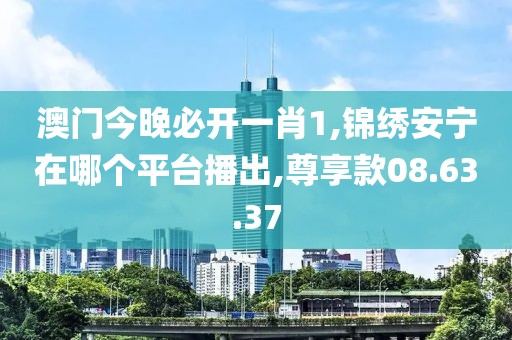 澳門今晚必開一肖1,錦繡安寧在哪個平臺播出,尊享款08.63.37