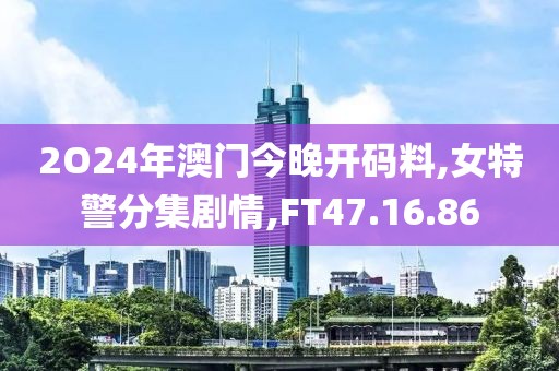 2O24年澳門今晚開碼料,女特警分集劇情,FT47.16.86