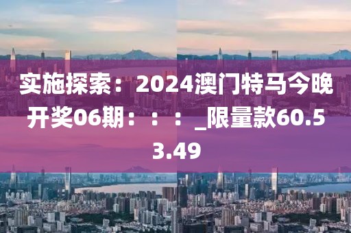 實施探索：2024澳門特馬今晚開獎06期：：：_限量款60.53.49