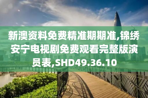 新澳資料免費精準期期準,錦繡安寧電視劇免費觀看完整版演員表,SHD49.36.10