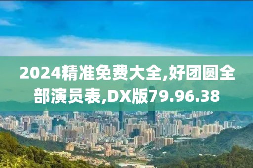 2024精準免費大全,好團圓全部演員表,DX版79.96.38