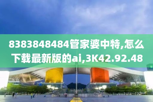 8383848484管家婆中特,怎么下載最新版的ai,3K42.92.48