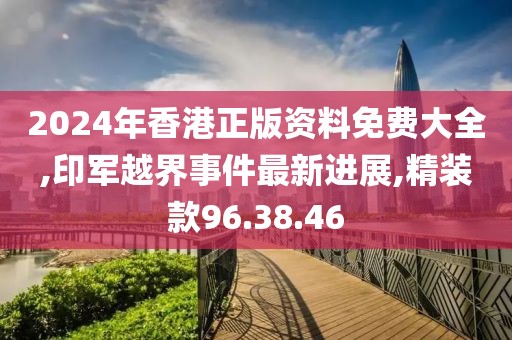 2024年香港正版資料免費大全,印軍越界事件最新進展,精裝款96.38.46