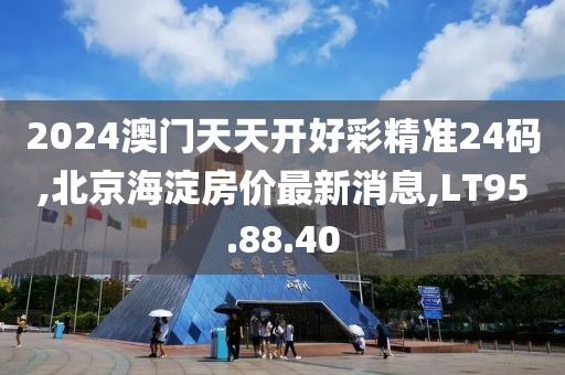 2024澳門天天開好彩精準24碼,北京海淀房價最新消息,LT95.88.40