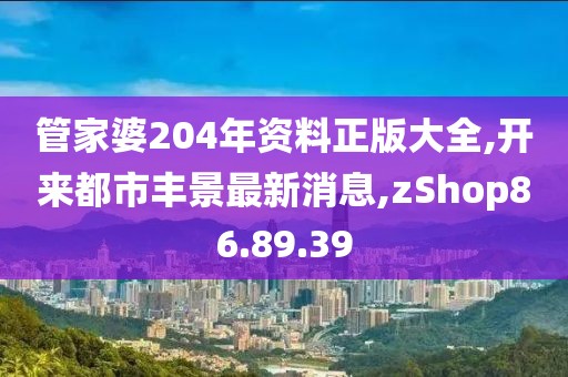 管家婆204年資料正版大全,開來都市豐景最新消息,zShop86.89.39