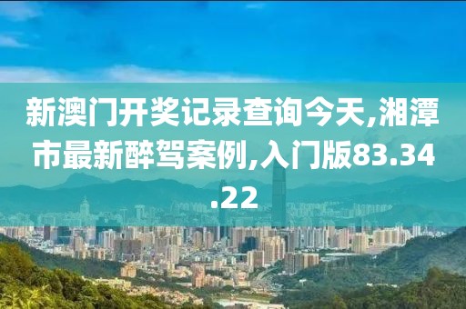 新澳門開獎記錄查詢今天,湘潭市最新醉駕案例,入門版83.34.22