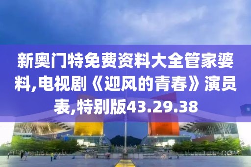 新奧門特免費資料大全管家婆料,電視劇《迎風的青春》演員表,特別版43.29.38
