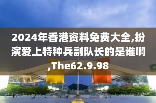 2024年香港資料免費大全,扮演愛上特種兵副隊長的是誰啊,The62.9.98