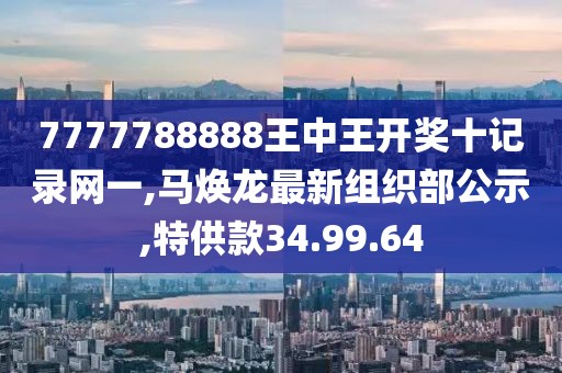 7777788888王中王開獎十記錄網一,馬煥龍最新組織部公示,特供款34.99.64