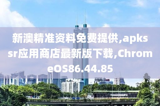 新澳精準資料免費提供,apkssr應用商店最新版下載,ChromeOS86.44.85