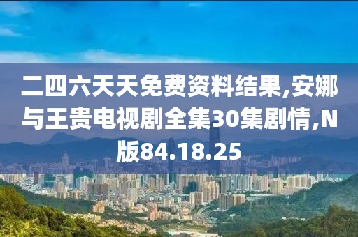 二四六天天免費資料結果,安娜與王貴電視劇全集30集劇情,N版84.18.25