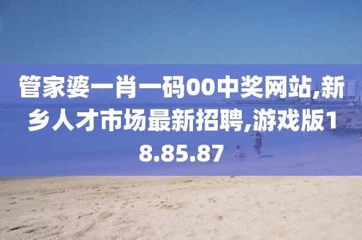 管家婆一肖一碼00中獎網站,新鄉人才市場最新招聘,游戲版18.85.87