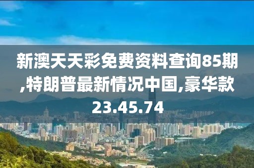 新澳天天彩免費資料查詢85期,特朗普最新情況中國,豪華款23.45.74