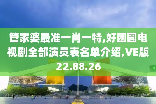 管家婆最準一肖一特,好團圓電視劇全部演員表名單介紹,VE版22.88.26