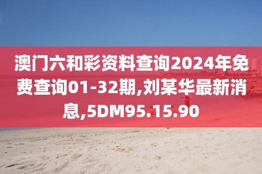 澳門六和彩資料查詢2024年免費查詢01-32期,劉某華最新消息,5DM95.15.90
