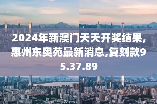 2024年新澳門天天開獎結果,惠州東奧苑最新消息,復刻款95.37.89