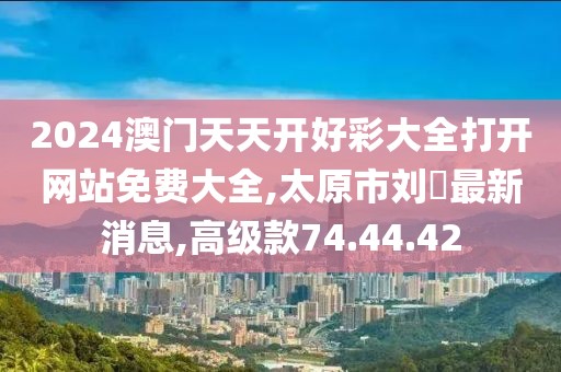 2024澳門天天開好彩大全打開網站免費大全,太原市劉鹓最新消息,高級款74.44.42