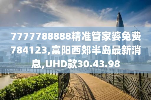 7777788888精準管家婆免費784123,富陽西郊半島最新消息,UHD款30.43.98