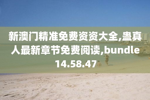 新澳門精準免費資資大全,蠱真人最新章節免費閱讀,bundle14.58.47