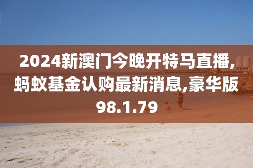 2024新澳門今晚開特馬直播,螞蟻基金認購最新消息,豪華版98.1.79