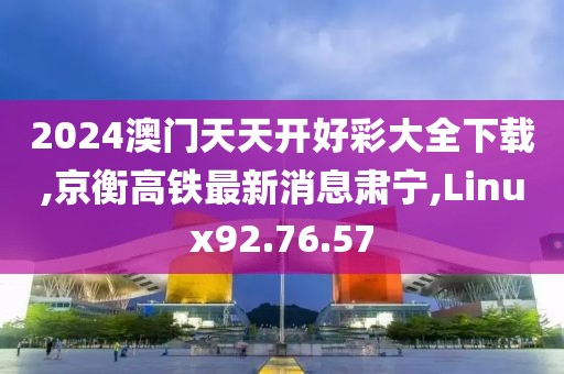 2024澳門天天開好彩大全下載,京衡高鐵最新消息肅寧,Linux92.76.57