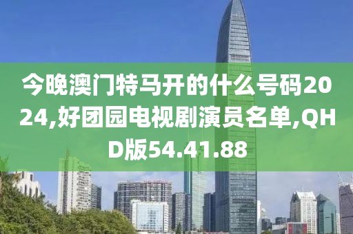今晚澳門特馬開的什么號碼2024,好團園電視劇演員名單,QHD版54.41.88