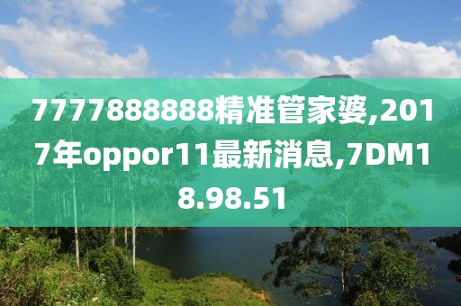 7777888888精準管家婆,2017年oppor11最新消息,7DM18.98.51