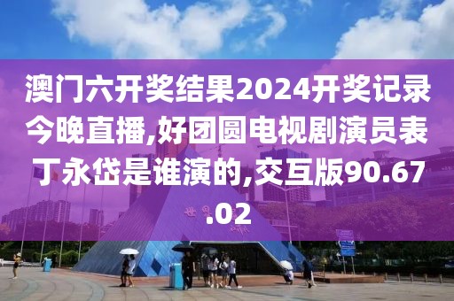 澳門六開獎結果2024開獎記錄今晚直播,好團圓電視劇演員表丁永岱是誰演的,交互版90.67.02