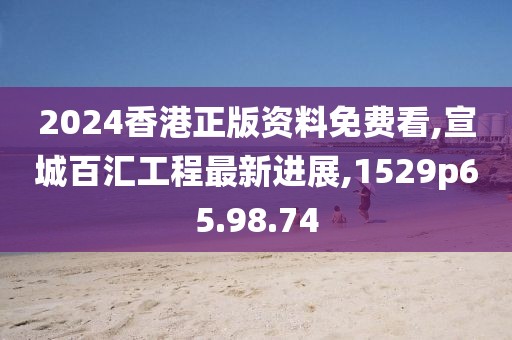 2024香港正版資料免費看,宣城百匯工程最新進展,1529p65.98.74