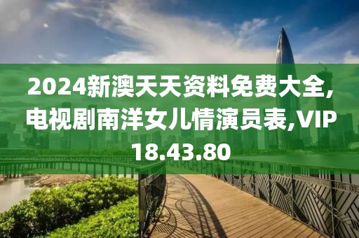 2024新澳天天資料免費大全,電視劇南洋女兒情演員表,VIP18.43.80