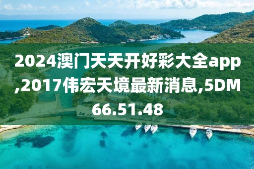 2024澳門天天開好彩大全app,2017偉宏天境最新消息,5DM66.51.48