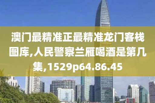 澳門最精準正最精準龍門客棧圖庫,人民警察蘭雁喝酒是第幾集,1529p64.86.45