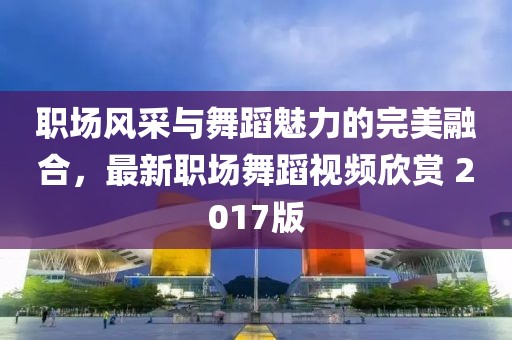 職場風采與舞蹈魅力的完美融合，最新職場舞蹈視頻欣賞 2017版
