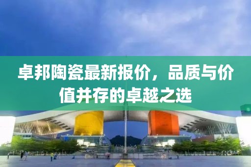 卓邦陶瓷最新報價，品質與價值并存的卓越之選