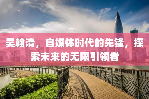 吳翰清，自媒體時代的先鋒，探索未來的無限引領者