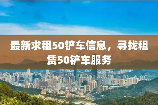 最新求租50鏟車信息，尋找租賃50鏟車服務