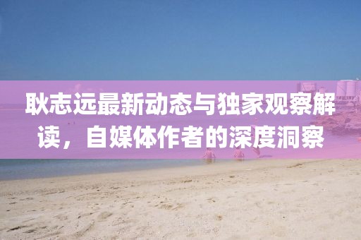 耿志遠最新動態與獨家觀察解讀，自媒體作者的深度洞察