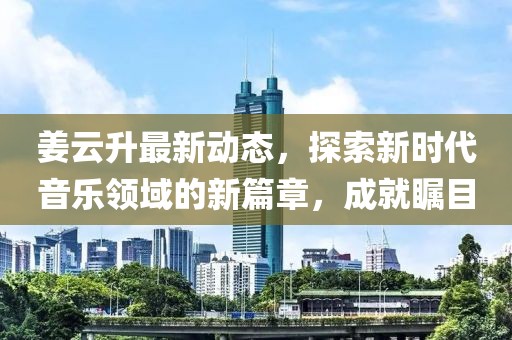 姜云升最新動態，探索新時代音樂領域的新篇章，成就矚目