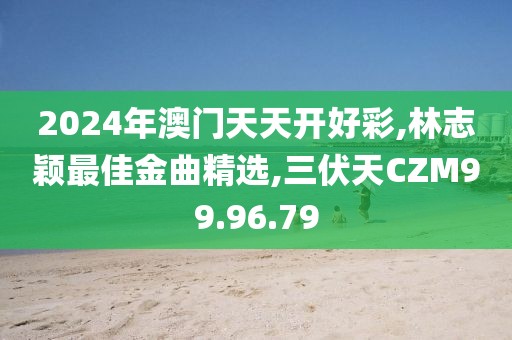 2024年澳門天天開好彩,林志穎最佳金曲精選,三伏天CZM99.96.79