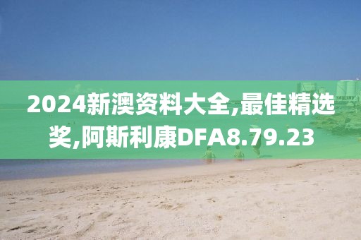 2024新澳資料大全,最佳精選獎,阿斯利康DFA8.79.23