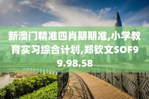 新澳門精準四肖期期準,小學教育實習綜合計劃,鄭欽文SOF99.98.58