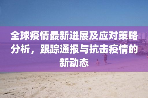全球疫情最新進展及應對策略分析，跟蹤通報與抗擊疫情的新動態