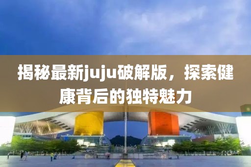 揭秘最新juju破解版，探索健康背后的獨特魅力