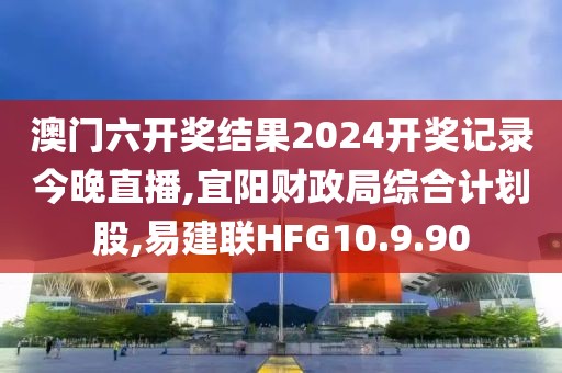 澳門六開獎結果2024開獎記錄今晚直播,宜陽財政局綜合計劃股,易建聯HFG10.9.90