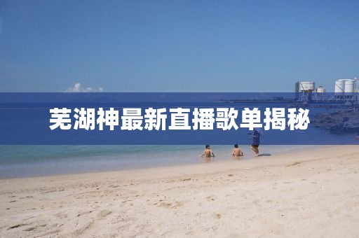 蕪湖神最新直播歌單揭秘