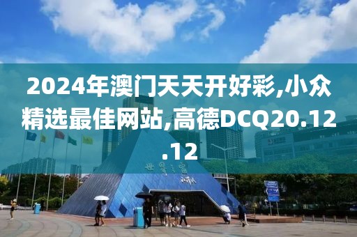 2024年澳門天天開好彩,小眾精選最佳網站,高德DCQ20.12.12