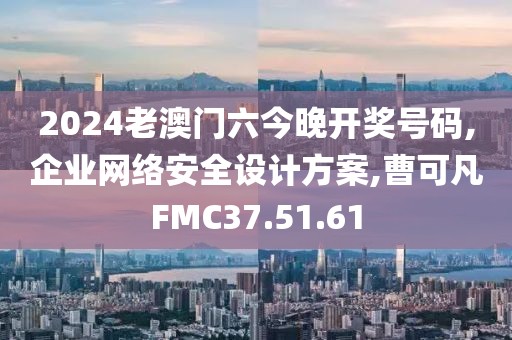 2024老澳門六今晚開獎號碼,企業網絡安全設計方案,曹可凡FMC37.51.61