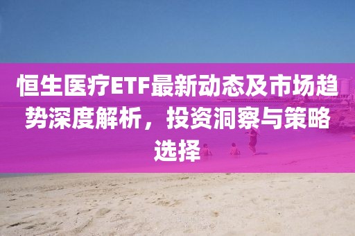 恒生醫療ETF最新動態及市場趨勢深度解析，投資洞察與策略選擇